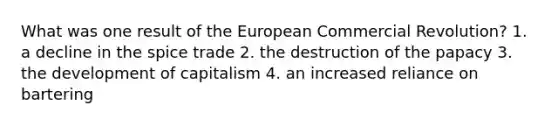 What was one result of the European Commercial Revolution? 1. a decline in the spice trade 2. the destruction of the papacy 3. the development of capitalism 4. an increased reliance on bartering