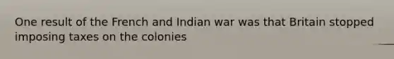 One result of the French and Indian war was that Britain stopped imposing taxes on the colonies