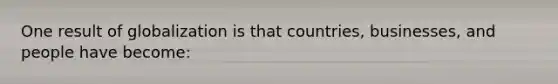One result of globalization is that countries, businesses, and people have become: