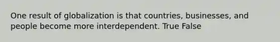 One result of globalization is that countries, businesses, and people become more interdependent. True False