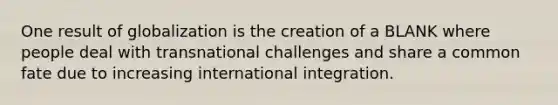 One result of globalization is the creation of a BLANK where people deal with transnational challenges and share a common fate due to increasing international integration.