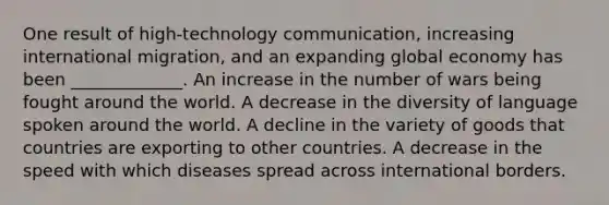 One result of high-technology communication, increasing international migration, and an expanding global economy has been _____________. An increase in the number of wars being fought around the world. A decrease in the diversity of language spoken around the world. A decline in the variety of goods that countries are exporting to other countries. A decrease in the speed with which diseases spread across international borders.