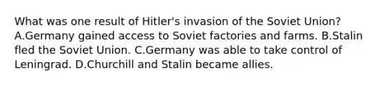 What was one result of Hitler's invasion of the Soviet Union? A.Germany gained access to Soviet factories and farms. B.Stalin fled the Soviet Union. C.Germany was able to take control of Leningrad. D.Churchill and Stalin became allies.