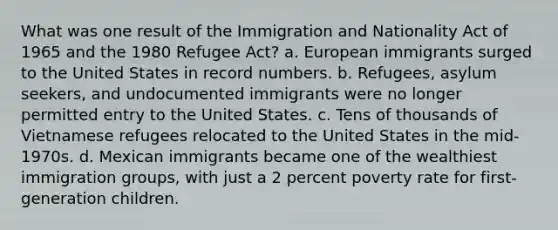 What was one result of the Immigration and Nationality Act of 1965 and the 1980 Refugee Act? a. European immigrants surged to the United States in record numbers. b. Refugees, asylum seekers, and undocumented immigrants were no longer permitted entry to the United States. c. Tens of thousands of Vietnamese refugees relocated to the United States in the mid-1970s. d. Mexican immigrants became one of the wealthiest immigration groups, with just a 2 percent poverty rate for first-generation children.