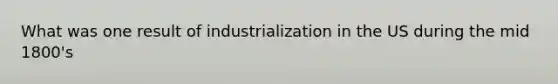 What was one result of industrialization in the US during the mid 1800's