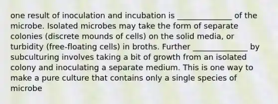 one result of inoculation and incubation is ______________ of the microbe. Isolated microbes may take the form of separate colonies (discrete mounds of cells) on the solid media, or turbidity (free-floating cells) in broths. Further ______________ by subculturing involves taking a bit of growth from an isolated colony and inoculating a separate medium. This is one way to make a pure culture that contains only a single species of microbe