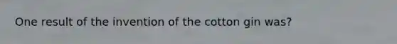 One result of the invention of the cotton gin was?