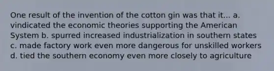 One result of the invention of the cotton gin was that it... a. vindicated the economic theories supporting the American System b. spurred increased industrialization in southern states c. made factory work even more dangerous for unskilled workers d. tied the southern economy even more closely to agriculture