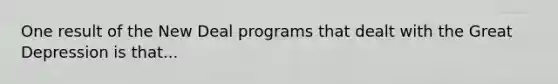 One result of the New Deal programs that dealt with the Great Depression is that...