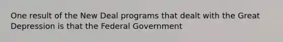 One result of the New Deal programs that dealt with the Great Depression is that the Federal Government