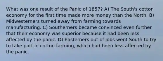 What was one result of the Panic of 1857? A) The South's cotton economy for the first time made more money than the North. B) Midwesterners turned away from farming towards manufacturing. C) Southerners became convinced even further that their economy was superior because it had been less affected by the panic. D) Easterners out of jobs went South to try to take part in cotton farming, which had been less affected by the panic.