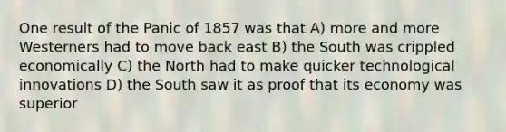 One result of the Panic of 1857 was that A) more and more Westerners had to move back east B) the South was crippled economically C) the North had to make quicker technological innovations D) the South saw it as proof that its economy was superior