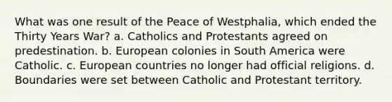 What was one result of the Peace of Westphalia, which ended the Thirty Years War? a. Catholics and Protestants agreed on predestination. b. European colonies in South America were Catholic. c. European countries no longer had official religions. d. Boundaries were set between Catholic and Protestant territory.