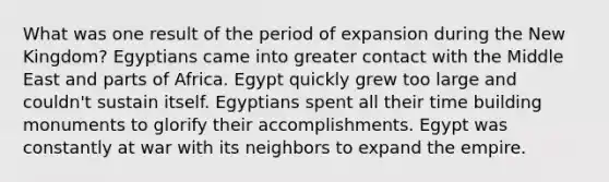 What was one result of the period of expansion during the New Kingdom? Egyptians came into greater contact with the Middle East and parts of Africa. Egypt quickly grew too large and couldn't sustain itself. Egyptians spent all their time building monuments to glorify their accomplishments. Egypt was constantly at war with its neighbors to expand the empire.