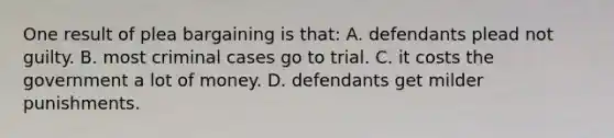 One result of plea bargaining is that: A. defendants plead not guilty. B. most criminal cases go to trial. C. it costs the government a lot of money. D. defendants get milder punishments.