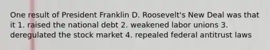 One result of President Franklin D. Roosevelt's New Deal was that it 1. raised the national debt 2. weakened labor unions 3. deregulated the stock market 4. repealed federal antitrust laws