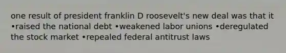 one result of president franklin D roosevelt's new deal was that it •raised the national debt •weakened labor unions •deregulated the stock market •repealed federal antitrust laws