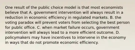 One result of the public choice model is that most economists believe that A. government intervention will always result in a reduction in economic efficiency in regulated markets. B. the voting paradox will prevent voters from selecting the best person for public office. C. when market failure​ occurs, government intervention will always lead to a more efficient outcome. D. policymakers may have incentives to intervene in the economy in ways that do not promote economic efficiency.