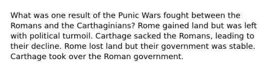 What was one result of the Punic Wars fought between the Romans and the Carthaginians? Rome gained land but was left with political turmoil. Carthage sacked the Romans, leading to their decline. Rome lost land but their government was stable. Carthage took over the Roman government.