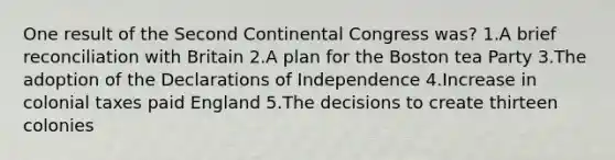 One result of the Second Continental Congress was? 1.A brief reconciliation with Britain 2.A plan for the Boston tea Party 3.The adoption of the Declarations of Independence 4.Increase in colonial taxes paid England 5.The decisions to create thirteen colonies