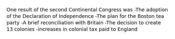 One result of the second Continental Congress was -The adoption of the Declaration of Independence -The plan for the Boston tea party -A brief reconciliation with Britain -The decision to create 13 colonies -increases in colonial tax paid to England