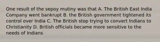 One result of the sepoy mutiny was that A. The British East India Company went bankrupt B. the British government tightened its control over India C. The British stop trying to convert Indians to Christianity D. British officials became more sensitive to the needs of Indians