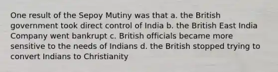 One result of the Sepoy Mutiny was that a. the British government took direct control of India b. the British East India Company went bankrupt c. British officials became more sensitive to the needs of Indians d. the British stopped trying to convert Indians to Christianity