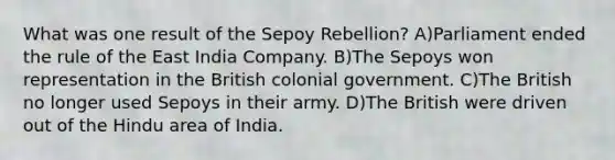 What was one result of the Sepoy Rebellion? A)Parliament ended the rule of the East India Company. B)The Sepoys won representation in the British colonial government. C)The British no longer used Sepoys in their army. D)The British were driven out of the Hindu area of India.