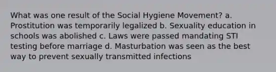 What was one result of the Social Hygiene Movement? a. Prostitution was temporarily legalized b. Sexuality education in schools was abolished c. Laws were passed mandating STI testing before marriage d. Masturbation was seen as the best way to prevent sexually transmitted infections