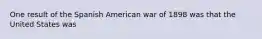 One result of the Spanish American war of 1898 was that the United States was