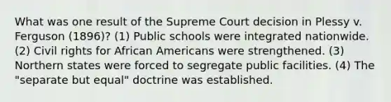 What was one result of the Supreme Court decision in Plessy v. Ferguson (1896)? (1) Public schools were integrated nationwide. (2) Civil rights for African Americans were strengthened. (3) Northern states were forced to segregate public facilities. (4) The "separate but equal" doctrine was established.