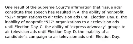 One result of the Supreme Court‟s affirmation that "issue ads" constitute free speech has resulted in A. the ability of nonprofit "527" organizations to air television ads until Election Day. B. the inability of nonprofit "527" organizations to air television ads until Election Day. C. the ability of "express advocacy" groups to air television ads until Election Day. D. the inability of a candidate‟s campaign to air television ads until Election Day.