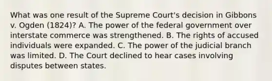 What was one result of the Supreme Court's decision in Gibbons v. Ogden (1824)? A. The power of the federal government over interstate commerce was strengthened. B. The rights of accused individuals were expanded. C. The power of the judicial branch was limited. D. The Court declined to hear cases involving disputes between states.