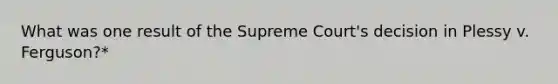 What was one result of the Supreme Court's decision in Plessy v. Ferguson?*