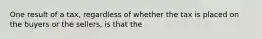 One result of a tax, regardless of whether the tax is placed on the buyers or the sellers, is that the