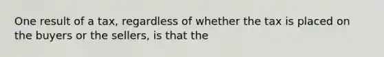 One result of a tax, regardless of whether the tax is placed on the buyers or the sellers, is that the