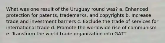 What was one result of the Uruguay round was? a. Enhanced protection for patents, trademarks, and copyrights b. Increase trade and investment barriers c. Exclude the trade of services for international trade d. Promote the worldwide rise of communism e. Transform the world trade organization into GATT