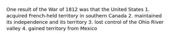 One result of the War of 1812 was that the United States 1. acquired French-held territory in southern Canada 2. maintained its independence and its territory 3. lost control of the Ohio River valley 4. gained territory from Mexico