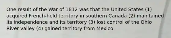 One result of the War of 1812 was that the United States (1) acquired French-held territory in southern Canada (2) maintained its independence and its territory (3) lost control of the Ohio River valley (4) gained territory from Mexico