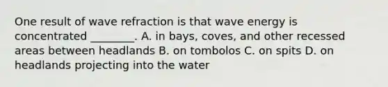 One result of wave refraction is that wave energy is concentrated ________. A. in bays, coves, and other recessed areas between headlands B. on tombolos C. on spits D. on headlands projecting into the water