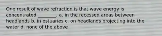 One result of wave refraction is that wave energy is concentrated ________. a. in the recessed areas between headlands b. in estuaries c. on headlands projecting into the water d. none of the above