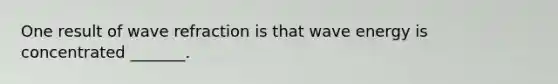 One result of wave refraction is that wave energy is concentrated _______.