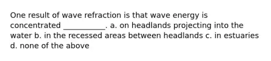 One result of wave refraction is that wave energy is concentrated ___________. a. on headlands projecting into the water b. in the recessed areas between headlands c. in estuaries d. none of the above