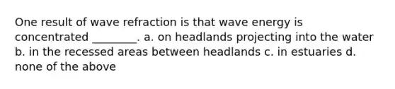 One result of wave refraction is that wave energy is concentrated ________. a. on headlands projecting into the water b. in the recessed areas between headlands c. in estuaries d. none of the above