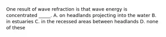 One result of wave refraction is that wave energy is concentrated _____. A. on headlands projecting into the water B. in estuaries C. in the recessed areas between headlands D. none of these