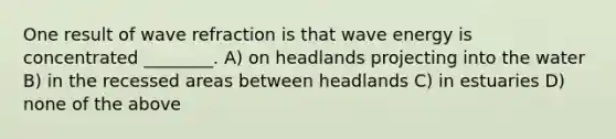 One result of wave refraction is that wave energy is concentrated ________. A) on headlands projecting into the water B) in the recessed areas between headlands C) in estuaries D) none of the above