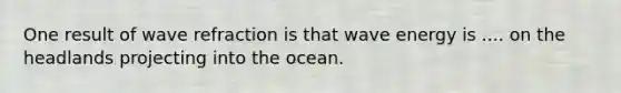 One result of wave refraction is that wave energy is .... on the headlands projecting into the ocean.