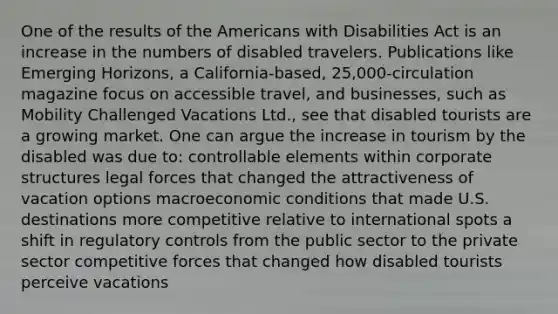 One of the results of the Americans with Disabilities Act is an increase in the numbers of disabled travelers. Publications like Emerging Horizons, a California-based, 25,000-circulation magazine focus on accessible travel, and businesses, such as Mobility Challenged Vacations Ltd., see that disabled tourists are a growing market. One can argue the increase in tourism by the disabled was due to: controllable elements within corporate structures legal forces that changed the attractiveness of vacation options macroeconomic conditions that made U.S. destinations more competitive relative to international spots a shift in regulatory controls from the public sector to the private sector competitive forces that changed how disabled tourists perceive vacations