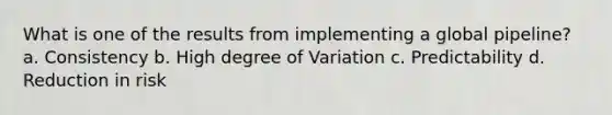 What is one of the results from implementing a global pipeline? a. Consistency b. High degree of Variation c. Predictability d. Reduction in risk