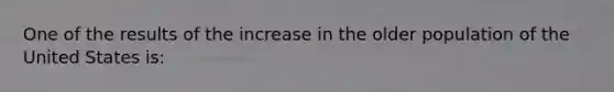 One of the results of the increase in the older population of the United States is: